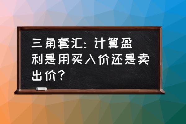 三角交易技巧 三角套汇: 计算盈利是用买入价还是卖出价？