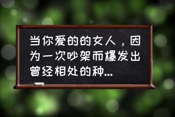 吵架后怎么恢复感情 当你爱的的女人，因为一次吵架而爆发出曾经相处的种种不好而不再理你的时候你该怎么办？