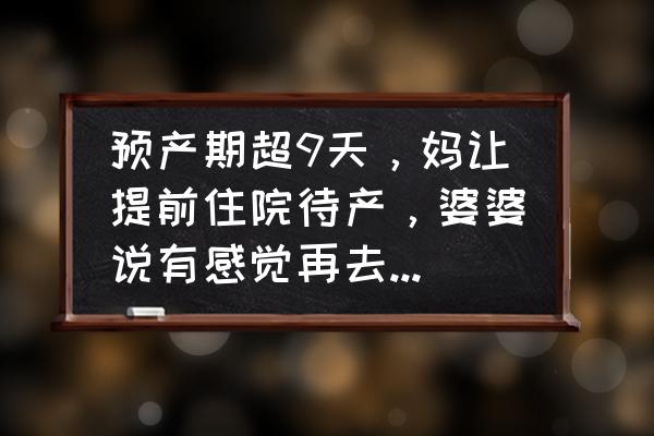 预产期没动静正常吗 预产期超9天，妈让提前住院待产，婆婆说有感觉再去，到底听谁？