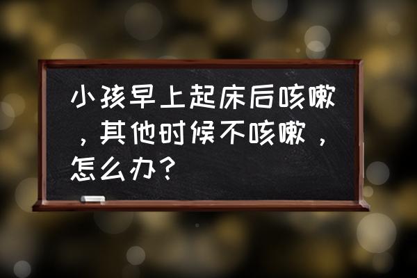 孩子晨咳有痰白天不咳 小孩早上起床后咳嗽，其他时候不咳嗽，怎么办？