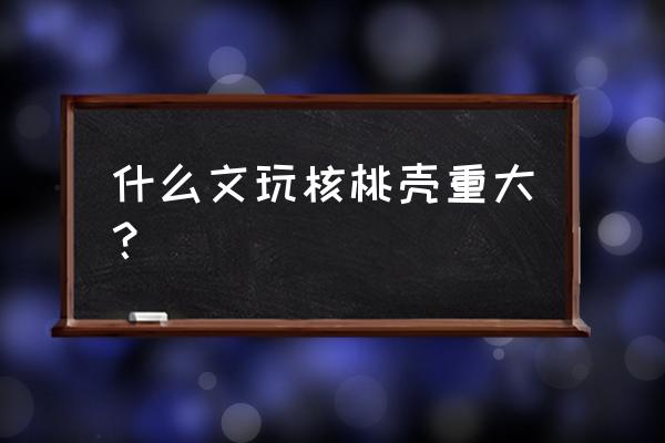 文玩核桃之最 什么文玩核桃壳重大？