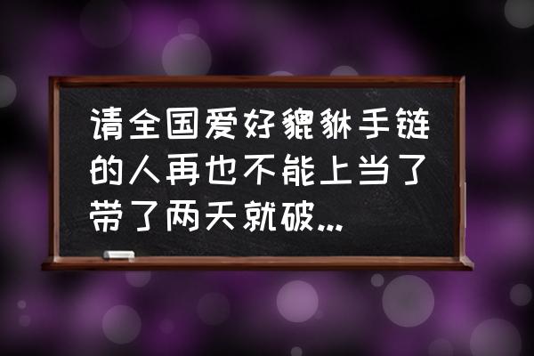 貔貅手链掉了会倒霉吗 请全国爱好貔貅手链的人再也不能上当了带了两天就破两珠吖成四块？