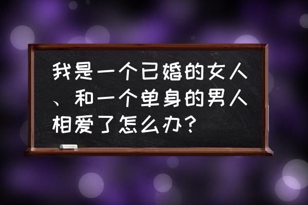 已婚男女相爱了该如何处理 我是一个已婚的女人、和一个单身的男人相爱了怎么办？