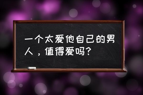 深爱到极致的简短句子 一个太爱他自己的男人，值得爱吗？