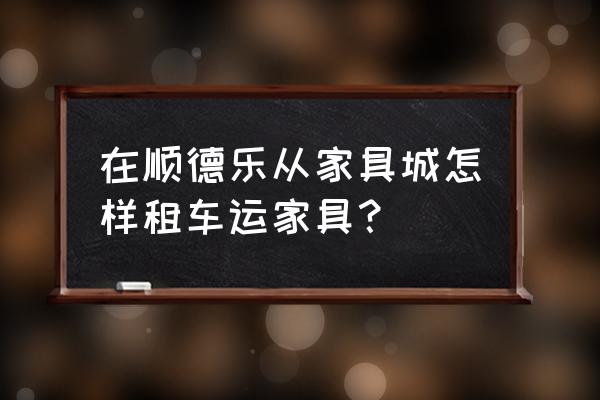 顺德家具厂家直销平台 在顺德乐从家具城怎样租车运家具？