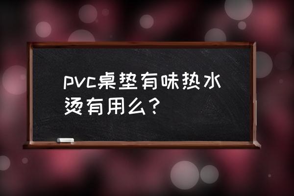 橡胶桌垫有异味怎么去除 pvc桌垫有味热水烫有用么？