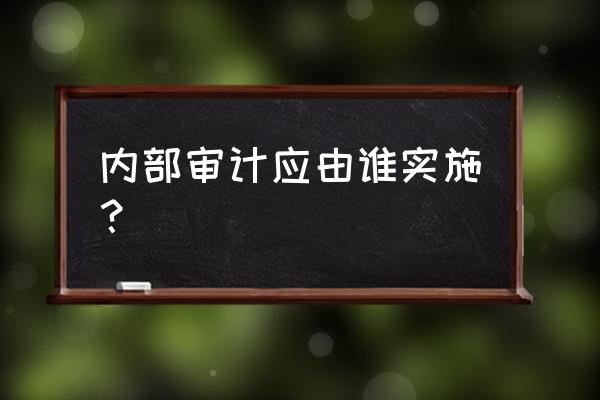 企业内部财务审计怎么做 内部审计应由谁实施？