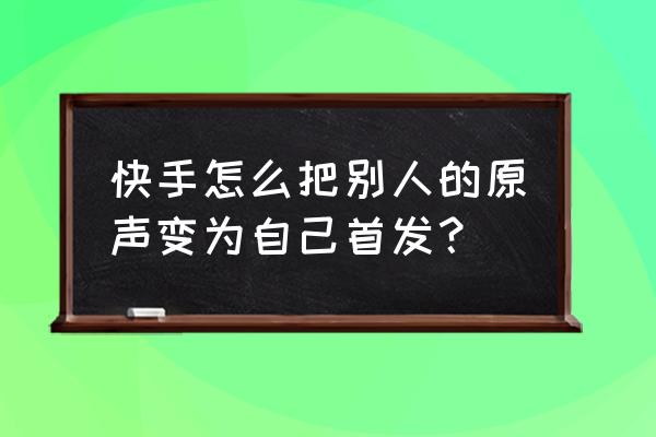 快手怎么设置自己原声不可用 快手怎么把别人的原声变为自己首发？