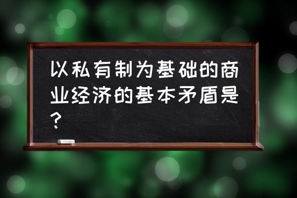 私有制条件下商品经济的一般规律 以私有制为基础的商业经济的基本矛盾是？