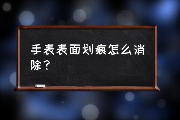 手表有划痕怎么去掉小妙招 手表表面划痕怎么消除？