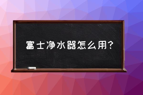 一般净水器刚开始怎么用 富士净水器怎么用？