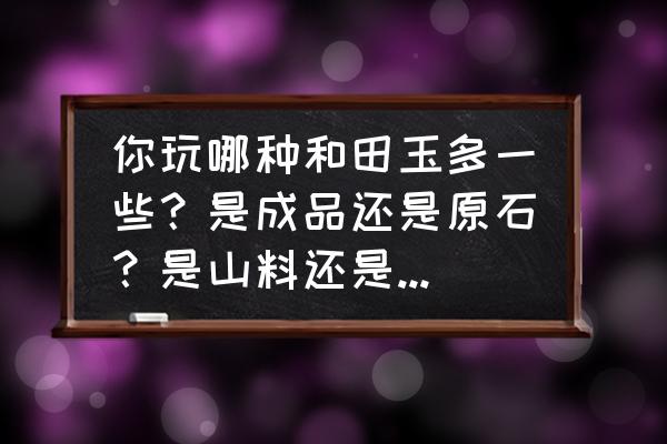 市场的几种低端和田玉你知道吗 你玩哪种和田玉多一些？是成品还是原石？是山料还是籽料？是普品还是精品？为什么？