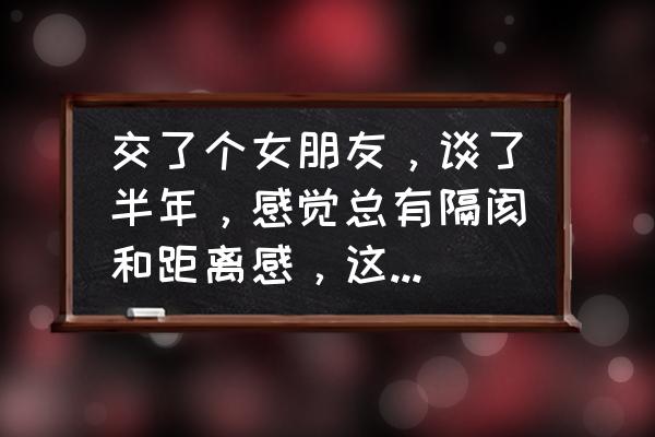 两个相爱的人怎么克服距离问题 交了个女朋友，谈了半年，感觉总有隔阂和距离感，这个怎么破？