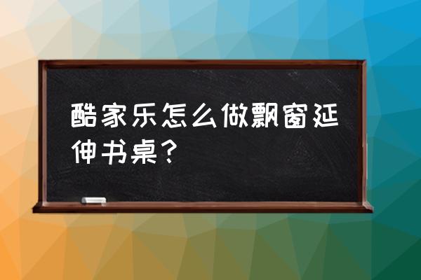 装修房子飘窗改书桌怎么改 酷家乐怎么做飘窗延伸书桌？