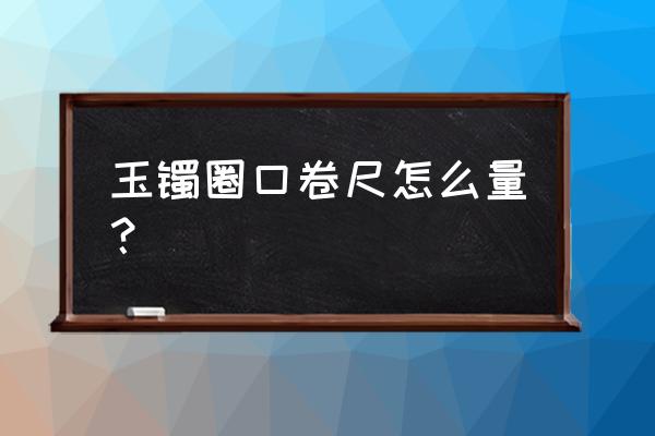 怎样量手镯尺寸更准确 玉镯圈口卷尺怎么量？