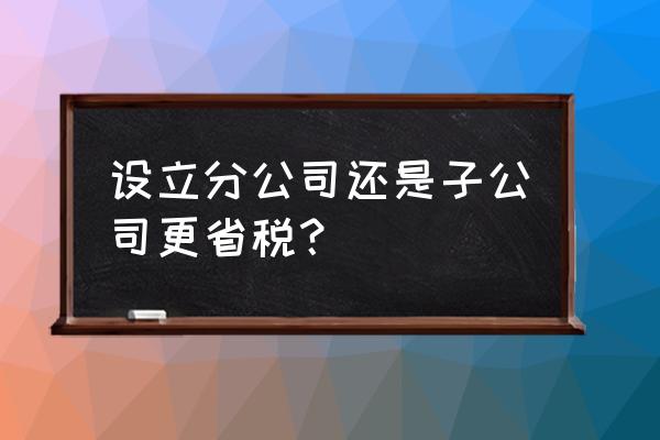 税收新政策一览表 设立分公司还是子公司更省税？