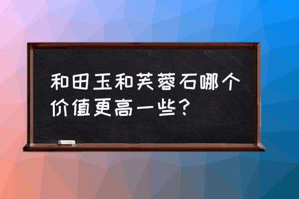 芙蓉石价格 和田玉和芙蓉石哪个价值更高一些？