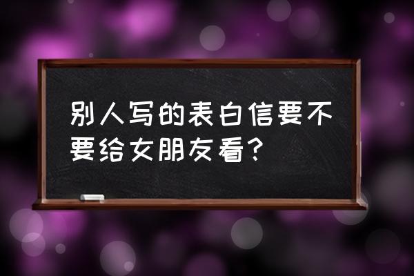 写情书会产生什么后果 别人写的表白信要不要给女朋友看？