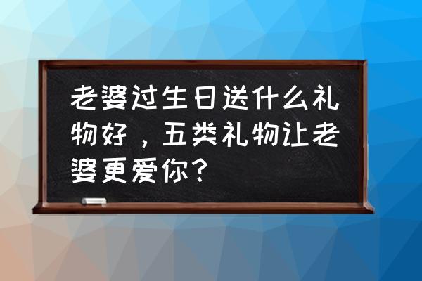 新年送给老婆最好的礼物 老婆过生日送什么礼物好，五类礼物让老婆更爱你？