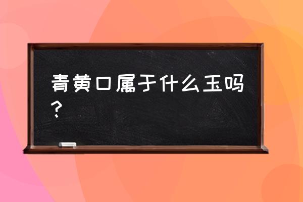 黄口料和田玉怎么挑选 青黄口属于什么玉吗？