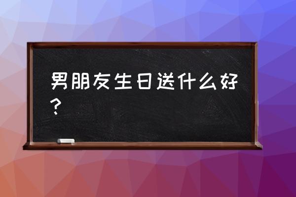 老公生日送什么礼物实在 男朋友生日送什么好？