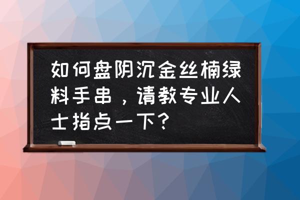 普通金丝楠手串怎么盘和保养 如何盘阴沉金丝楠绿料手串，请教专业人士指点一下？