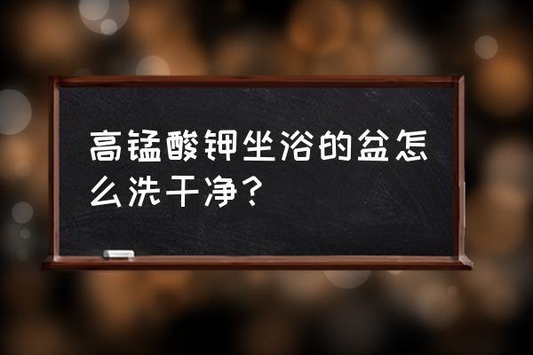 坐浴的话要用专用盆吗 高锰酸钾坐浴的盆怎么洗干净？