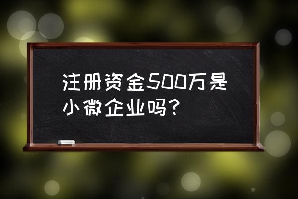 注册资本太大可以转为小微企业吗 注册资金500万是小微企业吗？