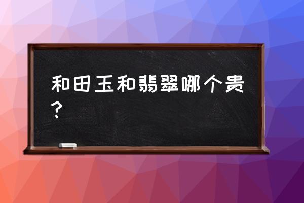 翡翠和和田玉哪个更值钱一些呢 和田玉和翡翠哪个贵？