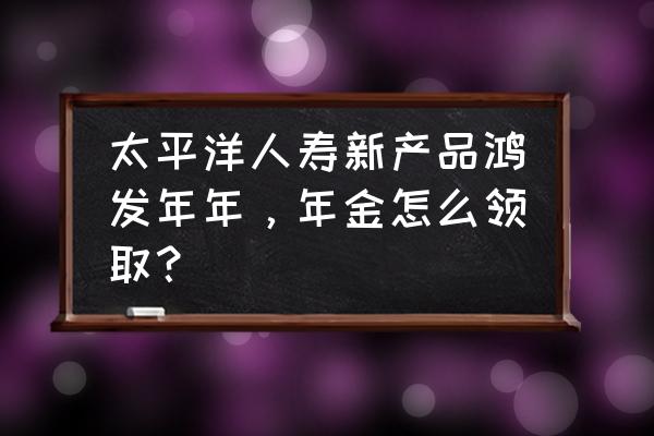 太平洋鸿发年年分红型怎么领取 太平洋人寿新产品鸿发年年，年金怎么领取？