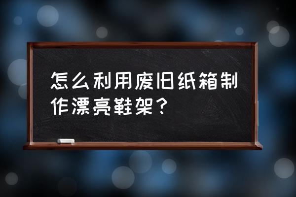 纸箱自制鞋架废物利用 怎么利用废旧纸箱制作漂亮鞋架？