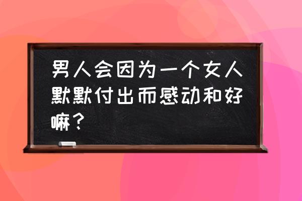 什么是让女生感动的事情 男人会因为一个女人默默付出而感动和好嘛？