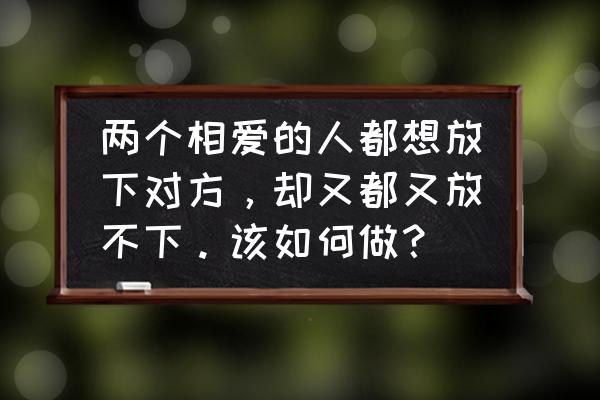 为什么明明很爱却又不想继续了呢 两个相爱的人都想放下对方，却又都又放不下。该如何做？