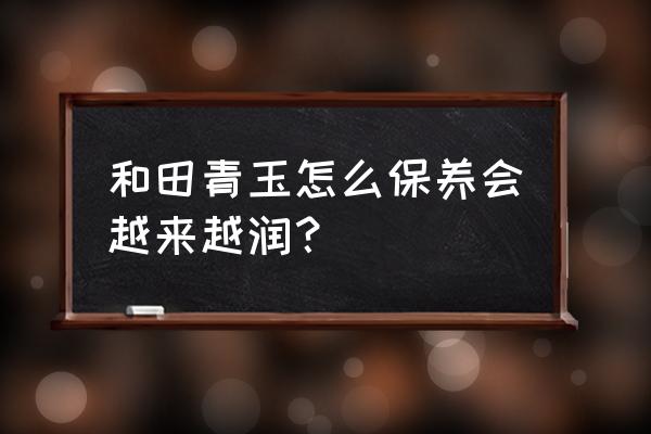 和田玉青玉一直戴着保养方法 和田青玉怎么保养会越来越润？