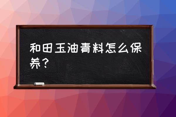 和田玉清洗的正确方法 和田玉油青料怎么保养？