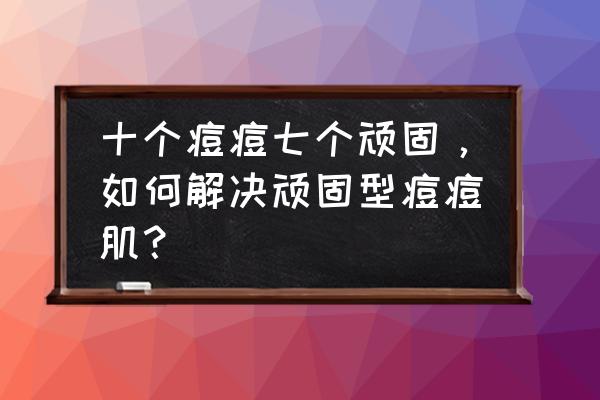 顽固性痘痘怎么治 十个痘痘七个顽固，如何解决顽固型痘痘肌？