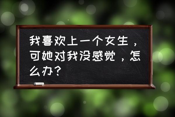 女生说目前对我没感觉 我喜欢上一个女生，可她对我没感觉，怎么办？