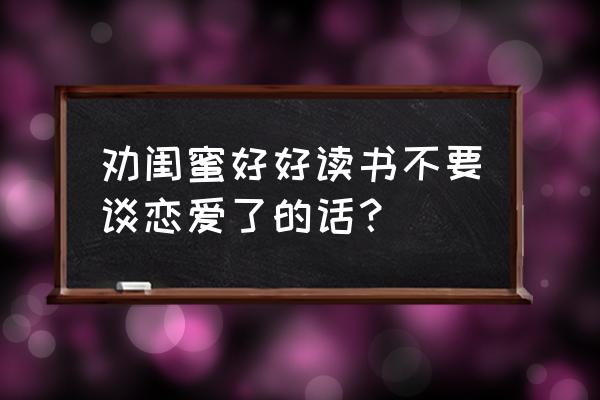 学生时代闺蜜谈恋爱应该怎么劝 劝闺蜜好好读书不要谈恋爱了的话？