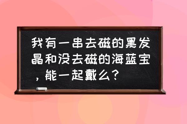 黑发晶的正确保养方法 我有一串去磁的黑发晶和没去磁的海蓝宝，能一起戴么？