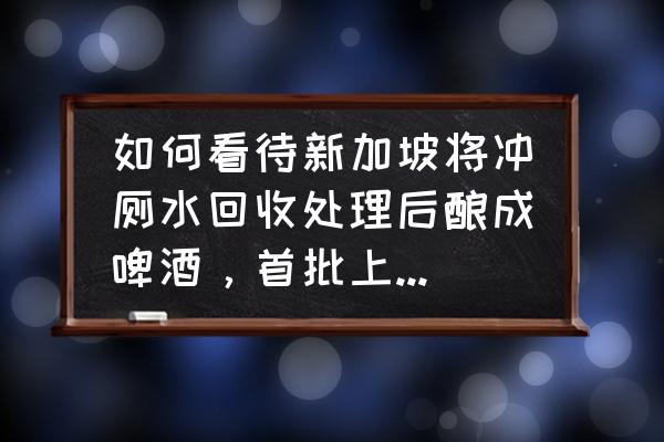 啤酒生产工艺用水量 如何看待新加坡将冲厕水回收处理后酿成啤酒，首批上市后所剩无几？你能接受吗？