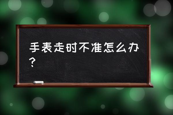 手表跑得不准怎么回事 手表走时不准怎么办？