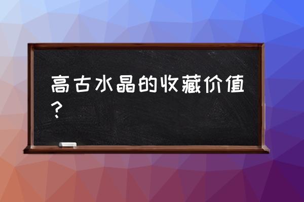 水晶中什么具有收藏价值 高古水晶的收藏价值？