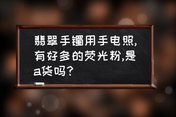 翡翠a货手镯的鉴定结果 翡翠手镯用手电照,有好多的荧光粉,是a货吗？