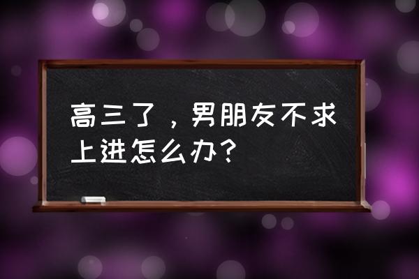 高情商的女人怎么叫男朋友上进 高三了，男朋友不求上进怎么办？