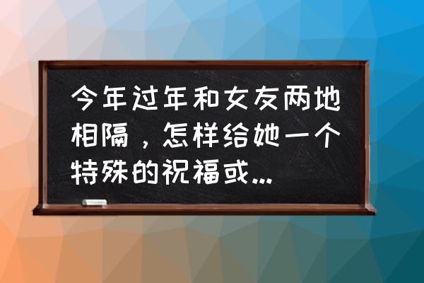 和女朋友异地过去怎样给她惊喜 今年过年和女友两地相隔，怎样给她一个特殊的祝福或惊喜呢？