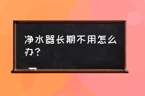 纯水净水器真的不能长期用吗 净水器长期不用怎么办？