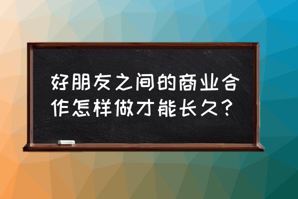 怎样和朋友合作做生意 好朋友之间的商业合作怎样做才能长久？