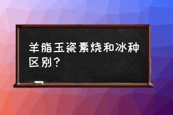 鉴别羊脂玉的方法 羊脂玉瓷素烧和冰种区别？