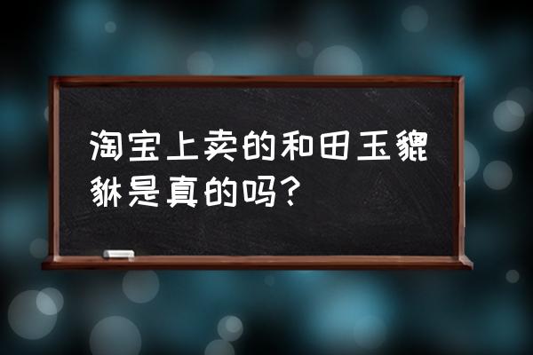 淘宝上卖的和田玉是真还是假 淘宝上卖的和田玉貔貅是真的吗？