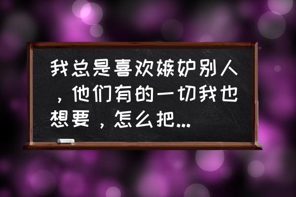 怎么消除自己的嫉妒心理 我总是喜欢嫉妒别人，他们有的一切我也想要，怎么把俺心态摆正呢？